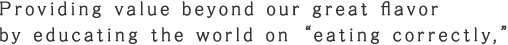 Providing value beyond our great flavor  by educating the world on “eating correctly,”