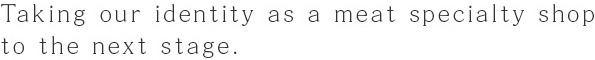 Taking our identity as a meat specialty shop to the next stage.